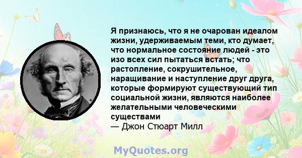 Я признаюсь, что я не очарован идеалом жизни, удерживаемым теми, кто думает, что нормальное состояние людей - это изо всех сил пытаться встать; что растопление, сокрушительное, наращивание и наступление друг друга,