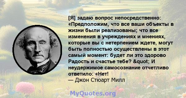 [Я] задаю вопрос непосредственно: «Предположим, что все ваши объекты в жизни были реализованы; что все изменения в учреждениях и мнениях, которые вы с нетерпением ждете, могут быть полностью осуществлены в этот самый