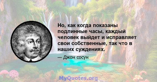 Но, как когда показаны подлинные часы, каждый человек выйдет и исправляет свои собственные, так что в наших суждениях.