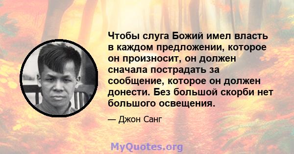 Чтобы слуга Божий имел власть в каждом предложении, которое он произносит, он должен сначала пострадать за сообщение, которое он должен донести. Без большой скорби нет большого освещения.