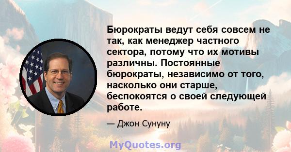 Бюрократы ведут себя совсем не так, как менеджер частного сектора, потому что их мотивы различны. Постоянные бюрократы, независимо от того, насколько они старше, беспокоятся о своей следующей работе.