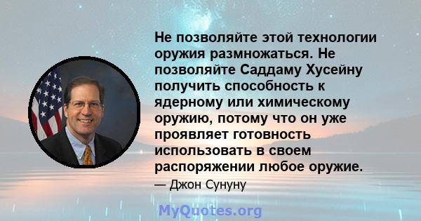 Не позволяйте этой технологии оружия размножаться. Не позволяйте Саддаму Хусейну получить способность к ядерному или химическому оружию, потому что он уже проявляет готовность использовать в своем распоряжении любое