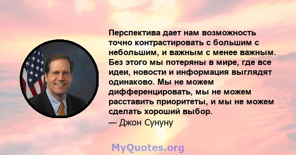 Перспектива дает нам возможность точно контрастировать с большим с небольшим, и важным с менее важным. Без этого мы потеряны в мире, где все идеи, новости и информация выглядят одинаково. Мы не можем дифференцировать,