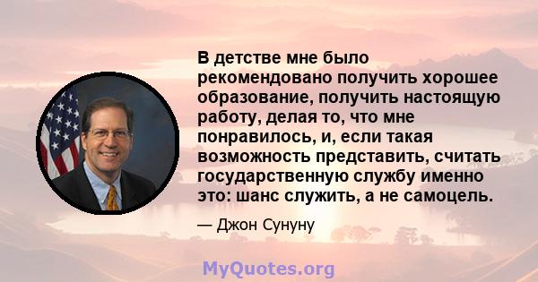 В детстве мне было рекомендовано получить хорошее образование, получить настоящую работу, делая то, что мне понравилось, и, если такая возможность представить, считать государственную службу именно это: шанс служить, а