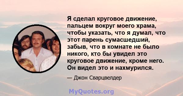 Я сделал круговое движение, пальцем вокруг моего храма, чтобы указать, что я думал, что этот парень сумасшедший, забыв, что в комнате не было никого, кто бы увидел это круговое движение, кроме него. Он видел это и