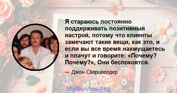 Я стараюсь постоянно поддерживать позитивный настрой, потому что клиенты замечают такие вещи, как это, и если вы все время нахмущаетесь и плачут и говорите: «Почему? Почему?», Они беспокоятся.