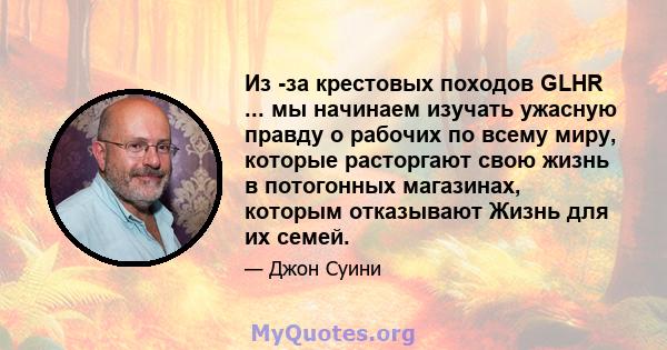 Из -за крестовых походов GLHR ... мы начинаем изучать ужасную правду о рабочих по всему миру, которые расторгают свою жизнь в потогонных магазинах, которым отказывают Жизнь для их семей.