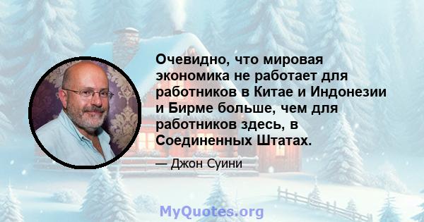 Очевидно, что мировая экономика не работает для работников в Китае и Индонезии и Бирме больше, чем для работников здесь, в Соединенных Штатах.