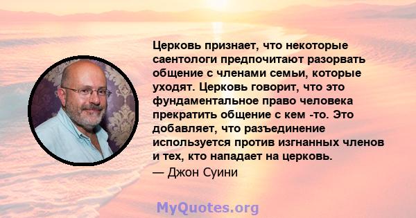 Церковь признает, что некоторые саентологи предпочитают разорвать общение с членами семьи, которые уходят. Церковь говорит, что это фундаментальное право человека прекратить общение с кем -то. Это добавляет, что