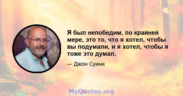 Я был непобедим, по крайней мере, это то, что я хотел, чтобы вы подумали, и я хотел, чтобы я тоже это думал.