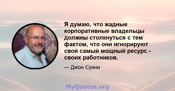 Я думаю, что жадные корпоративные владельцы должны столкнуться с тем фактом, что они игнорируют свой самый мощный ресурс - своих работников.