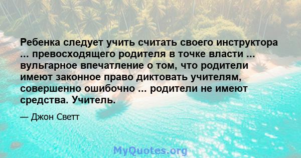 Ребенка следует учить считать своего инструктора ... превосходящего родителя в точке власти ... вульгарное впечатление о том, что родители имеют законное право диктовать учителям, совершенно ошибочно ... родители не