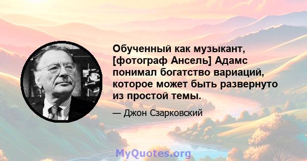 Обученный как музыкант, [фотограф Ансель] Адамс понимал богатство вариаций, которое может быть развернуто из простой темы.