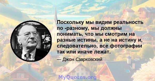 Поскольку мы видим реальность по -разному, мы должны понимать, что мы смотрим на разные истины, а не на истину и, следовательно, все фотографии так или иначе лежат.