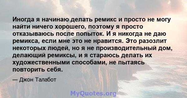 Иногда я начинаю делать ремикс и просто не могу найти ничего хорошего, поэтому я просто отказываюсь после попыток. И я никогда не даю ремикса, если мне это не нравится. Это разозлит некоторых людей, но я не