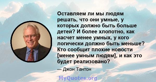 Оставляем ли мы людям решать, что они умные, у которых должно быть больше детей? И более хлопотно, как насчет менее умных, у кого логически должно быть меньше? Кто сообщит плохие новости [менее умным людям], и как это