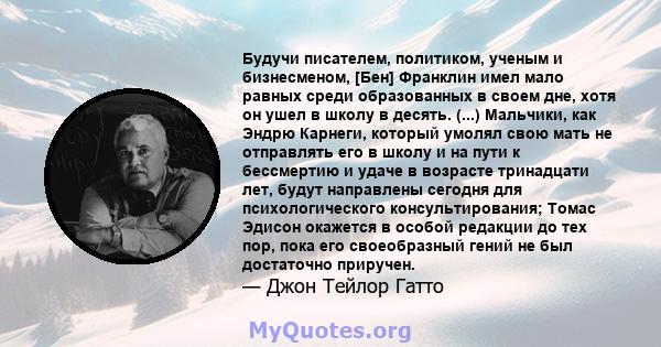 Будучи писателем, политиком, ученым и бизнесменом, [Бен] Франклин имел мало равных среди образованных в своем дне, хотя он ушел в школу в десять. (...) Мальчики, как Эндрю Карнеги, который умолял свою мать не отправлять 