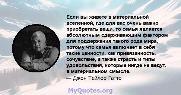 Если вы живете в материальной вселенной, где для вас очень важно приобретать вещи, то семья является абсолютным сдерживающим фактором для поддержания такого рода мира, потому что семья включает в себя такие ценности,