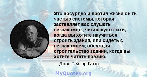 Это абсурдно и против жизни быть частью системы, которая заставляет вас слушать незнакомцы, читающую стихи, когда вы хотите научиться строить здания, или сидеть с незнакомцем, обсуждая строительство зданий, когда вы