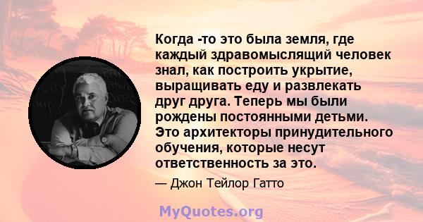 Когда -то это была земля, где каждый здравомыслящий человек знал, как построить укрытие, выращивать еду и развлекать друг друга. Теперь мы были рождены постоянными детьми. Это архитекторы принудительного обучения,