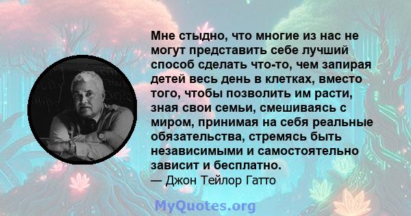 Мне стыдно, что многие из нас не могут представить себе лучший способ сделать что-то, чем запирая детей весь день в клетках, вместо того, чтобы позволить им расти, зная свои семьи, смешиваясь с миром, принимая на себя