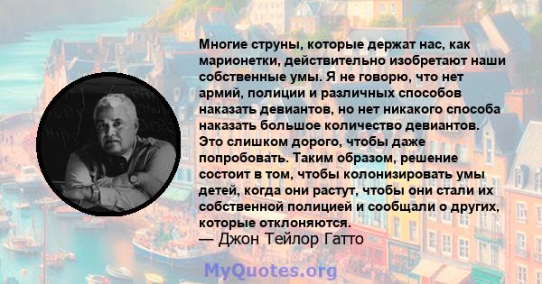 Многие струны, которые держат нас, как марионетки, действительно изобретают наши собственные умы. Я не говорю, что нет армий, полиции и различных способов наказать девиантов, но нет никакого способа наказать большое