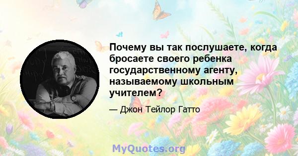 Почему вы так послушаете, когда бросаете своего ребенка государственному агенту, называемому школьным учителем?