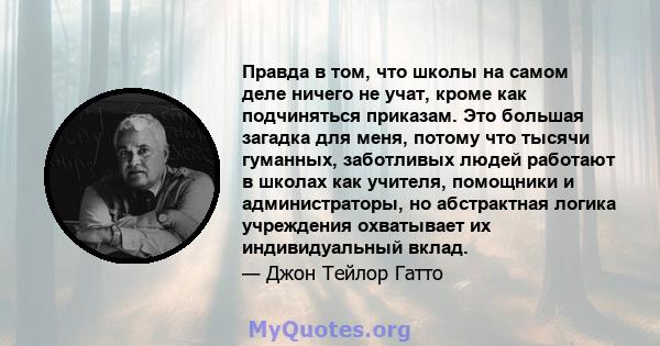 Правда в том, что школы на самом деле ничего не учат, кроме как подчиняться приказам. Это большая загадка для меня, потому что тысячи гуманных, заботливых людей работают в школах как учителя, помощники и администраторы, 