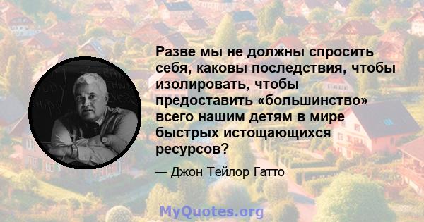 Разве мы не должны спросить себя, каковы последствия, чтобы изолировать, чтобы предоставить «большинство» всего нашим детям в мире быстрых истощающихся ресурсов?