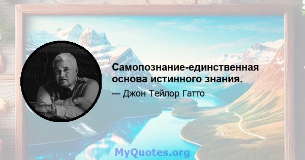 Самопознание-единственная основа истинного знания.