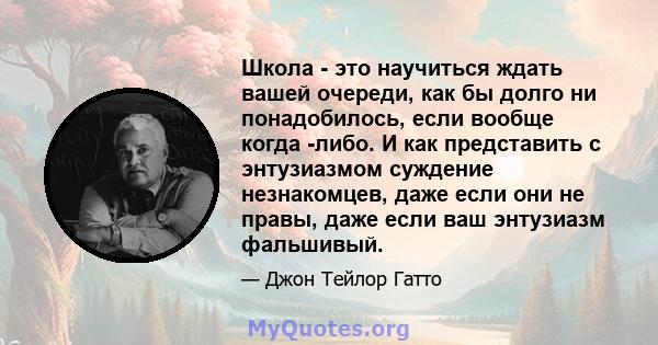 Школа - это научиться ждать вашей очереди, как бы долго ни понадобилось, если вообще когда -либо. И как представить с энтузиазмом суждение незнакомцев, даже если они не правы, даже если ваш энтузиазм фальшивый.