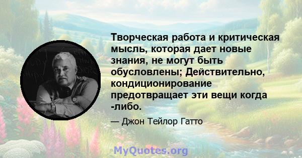 Творческая работа и критическая мысль, которая дает новые знания, не могут быть обусловлены; Действительно, кондиционирование предотвращает эти вещи когда -либо.