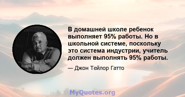 В домашней школе ребенок выполняет 95% работы. Но в школьной системе, поскольку это система индустрии, учитель должен выполнять 95% работы.