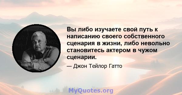 Вы либо изучаете свой путь к написанию своего собственного сценария в жизни, либо невольно становитесь актером в чужом сценарии.