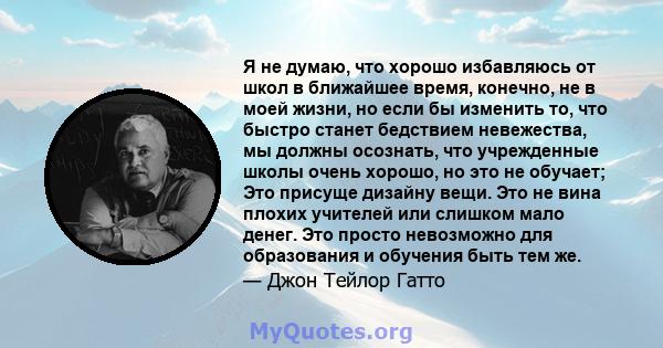 Я не думаю, что хорошо избавляюсь от школ в ближайшее время, конечно, не в моей жизни, но если бы изменить то, что быстро станет бедствием невежества, мы должны осознать, что учрежденные школы очень хорошо, но это не