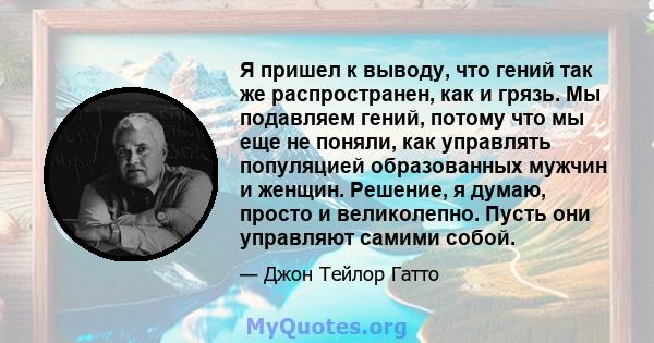 Я пришел к выводу, что гений так же распространен, как и грязь. Мы подавляем гений, потому что мы еще не поняли, как управлять популяцией образованных мужчин и женщин. Решение, я думаю, просто и великолепно. Пусть они