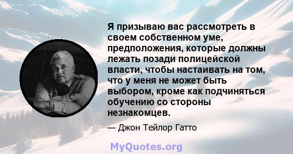 Я призываю вас рассмотреть в своем собственном уме, предположения, которые должны лежать позади полицейской власти, чтобы настаивать на том, что у меня не может быть выбором, кроме как подчиняться обучению со стороны