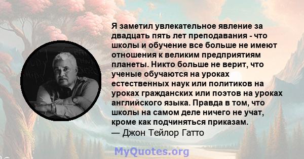 Я заметил увлекательное явление за двадцать пять лет преподавания - что школы и обучение все больше не имеют отношения к великим предприятиям планеты. Никто больше не верит, что ученые обучаются на уроках естественных