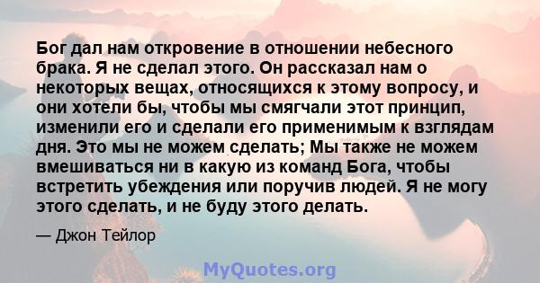 Бог дал нам откровение в отношении небесного брака. Я не сделал этого. Он рассказал нам о некоторых вещах, относящихся к этому вопросу, и они хотели бы, чтобы мы смягчали этот принцип, изменили его и сделали его