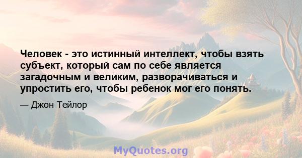 Человек - это истинный интеллект, чтобы взять субъект, который сам по себе является загадочным и великим, разворачиваться и упростить его, чтобы ребенок мог его понять.