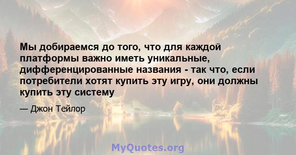 Мы добираемся до того, что для каждой платформы важно иметь уникальные, дифференцированные названия - так что, если потребители хотят купить эту игру, они должны купить эту систему