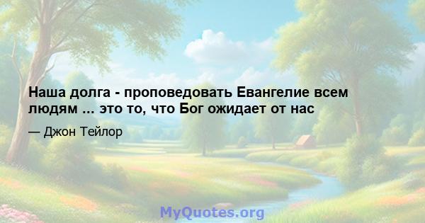 Наша долга - проповедовать Евангелие всем людям ... это то, что Бог ожидает от нас