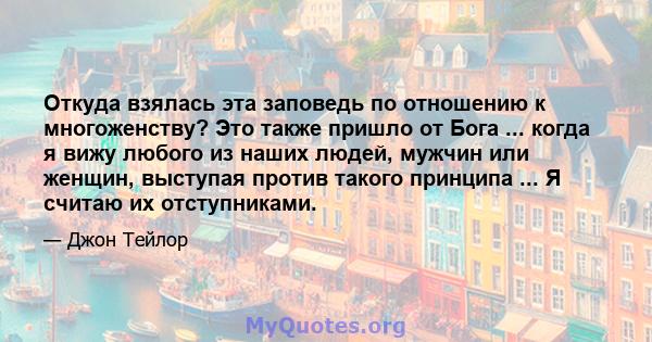 Откуда взялась эта заповедь по отношению к многоженству? Это также пришло от Бога ... когда я вижу любого из наших людей, мужчин или женщин, выступая против такого принципа ... Я считаю их отступниками.