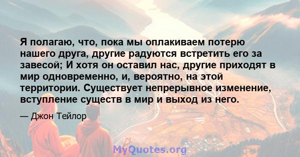 Я полагаю, что, пока мы оплакиваем потерю нашего друга, другие радуются встретить его за завесой; И хотя он оставил нас, другие приходят в мир одновременно, и, вероятно, на этой территории. Существует непрерывное