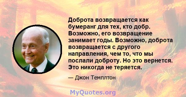 Доброта возвращается как бумеранг для тех, кто добр. Возможно, его возвращение занимает годы. Возможно, доброта возвращается с другого направления, чем то, что мы послали доброту. Но это вернется. Это никогда не