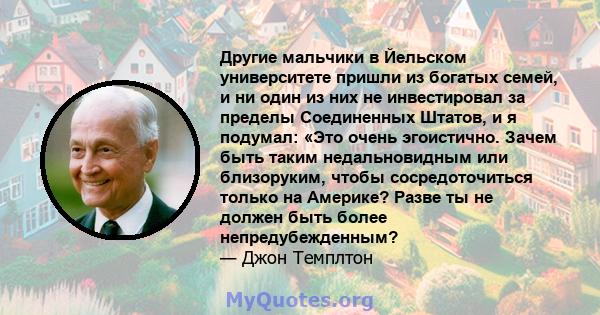 Другие мальчики в Йельском университете пришли из богатых семей, и ни один из них не инвестировал за пределы Соединенных Штатов, и я подумал: «Это очень эгоистично. Зачем быть таким недальновидным или близоруким, чтобы