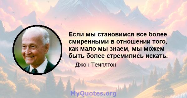 Если мы становимся все более смиренными в отношении того, как мало мы знаем, мы можем быть более стремились искать.