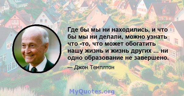 Где бы мы ни находились, и что бы мы ни делали, можно узнать что -то, что может обогатить нашу жизнь и жизнь других ... ни одно образование не завершено.