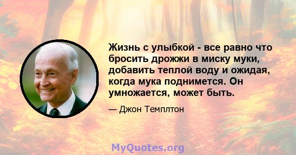 Жизнь с улыбкой - все равно что бросить дрожжи в миску муки, добавить теплой воду и ожидая, когда мука поднимется. Он умножается, может быть.