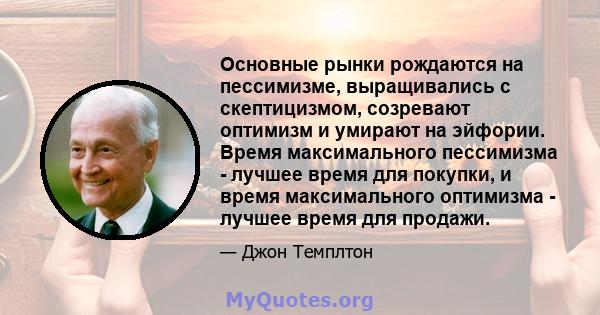 Основные рынки рождаются на пессимизме, выращивались с скептицизмом, созревают оптимизм и умирают на эйфории. Время максимального пессимизма - лучшее время для покупки, и время максимального оптимизма - лучшее время для 